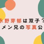 永野芽郁は双子じゃない！兄と姉がいて母子家庭で育つ？家族構成まとめ